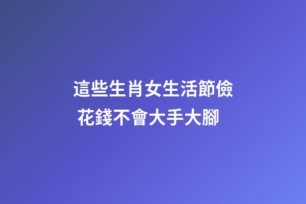 這些生肖女生活節儉 花錢不會大手大腳